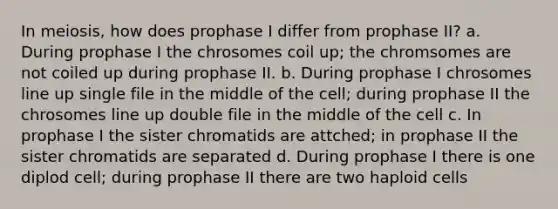 In meiosis, how does prophase I differ from prophase II? a. During prophase I the chrosomes coil up; the chromsomes are not coiled up during prophase II. b. During prophase I chrosomes line up single file in the middle of the cell; during prophase II the chrosomes line up double file in the middle of the cell c. In prophase I the sister chromatids are attched; in prophase II the sister chromatids are separated d. During prophase I there is one diplod cell; during prophase II there are two haploid cells