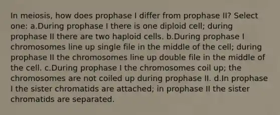 In meiosis, how does prophase I differ from prophase II? Select one: a.During prophase I there is one diploid cell; during prophase II there are two haploid cells. b.During prophase I chromosomes line up single file in the middle of the cell; during prophase II the chromosomes line up double file in the middle of the cell. c.During prophase I the chromosomes coil up; the chromosomes are not coiled up during prophase II. d.In prophase I the sister chromatids are attached; in prophase II the sister chromatids are separated.