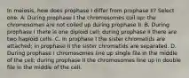 In meiosis, how does prophase I differ from prophase II? Select one: A. During prophase I the chromosomes coil up; the chromosomes are not coiled up during prophase II. B. During prophase I there is one diploid cell; during prophase II there are two haploid cells. C. In prophase I the sister chromatids are attached; in prophase II the sister chromatids are separated. D. During prophase I chromosomes line up single file in the middle of the cell; during prophase II the chromosomes line up in double file in the middle of the cell.