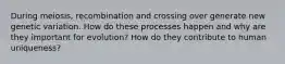 During meiosis, recombination and crossing over generate new genetic variation. How do these processes happen and why are they important for evolution? How do they contribute to human uniqueness?