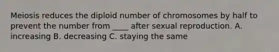 Meiosis reduces the diploid number of chromosomes by half to prevent the number from ____ after sexual reproduction. A. increasing B. decreasing C. staying the same