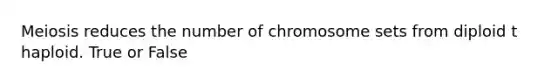 Meiosis reduces the number of chromosome sets from diploid t haploid. True or False