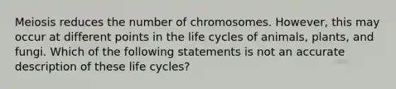 Meiosis reduces the number of chromosomes. However, this may occur at different points in the life cycles of animals, plants, and fungi. Which of the following statements is not an accurate description of these life cycles?