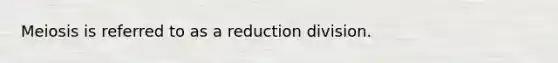 Meiosis is referred to as a reduction division.