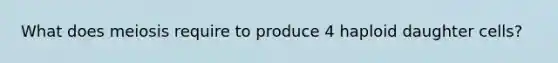 What does meiosis require to produce 4 haploid daughter cells?