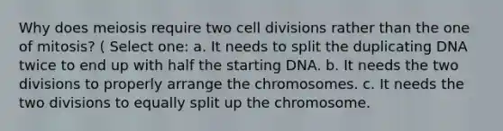 Why does meiosis require two cell divisions rather than the one of mitosis? ( Select one: a. It needs to split the duplicating DNA twice to end up with half the starting DNA. b. It needs the two divisions to properly arrange the chromosomes. c. It needs the two divisions to equally split up the chromosome.