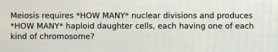 Meiosis requires *HOW MANY* nuclear divisions and produces *HOW MANY* haploid daughter cells, each having one of each kind of chromosome?