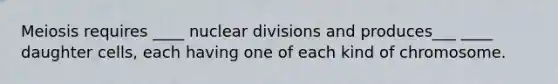 Meiosis requires ____ nuclear divisions and produces___ ____ daughter cells, each having one of each kind of chromosome.