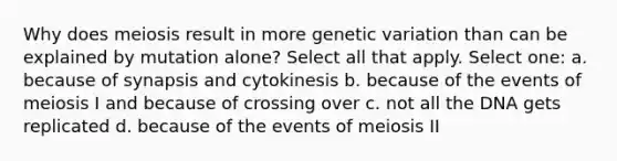 Why does meiosis result in more genetic variation than can be explained by mutation alone? Select all that apply. Select one: a. because of synapsis and cytokinesis b. because of the events of meiosis I and because of crossing over c. not all the DNA gets replicated d. because of the events of meiosis II