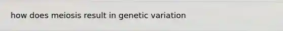 how does meiosis result in genetic variation