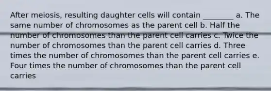 After meiosis, resulting daughter cells will contain ________ a. The same number of chromosomes as the parent cell b. Half the number of chromosomes than the parent cell carries c. Twice the number of chromosomes than the parent cell carries d. Three times the number of chromosomes than the parent cell carries e. Four times the number of chromosomes than the parent cell carries