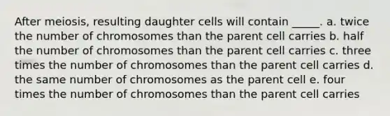 After meiosis, resulting daughter cells will contain _____.​ a. ​twice the number of chromosomes than the parent cell carries ​b. half the number of chromosomes than the parent cell carries ​c. three times the number of chromosomes than the parent cell carries ​d. the same number of chromosomes as the parent cell ​e. four times the number of chromosomes than the parent cell carries