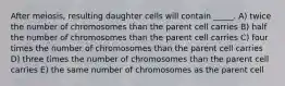 After meiosis, resulting daughter cells will contain _____.​ ​A) twice the number of chromosomes than the parent cell carries B) ​half the number of chromosomes than the parent cell carries C) ​four times the number of chromosomes than the parent cell carries D) three times the number of chromosomes than the parent cell carries E) ​the same number of chromosomes as the parent cell