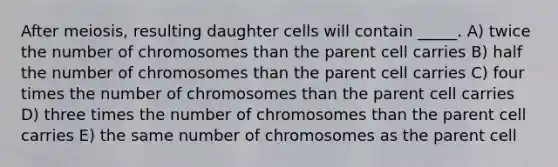 After meiosis, resulting daughter cells will contain _____.​ ​A) twice the number of chromosomes than the parent cell carries B) ​half the number of chromosomes than the parent cell carries C) ​four times the number of chromosomes than the parent cell carries D) three times the number of chromosomes than the parent cell carries E) ​the same number of chromosomes as the parent cell