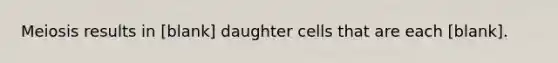 Meiosis results in ​[blank] daughter cells that are each ​[blank].