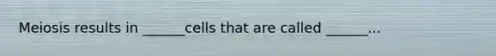Meiosis results in ______cells that are called ______...