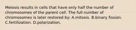 Meiosis results in cells that have only half the number of chromosomes of the parent cell. The full number of chromosomes is later restored by: A.mitosis. B.binary fission. C.fertilization. D.polarization.