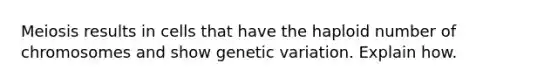 Meiosis results in cells that have the haploid number of chromosomes and show genetic variation. Explain how.