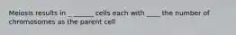 Meiosis results in _ ______ cells each with ____ the number of chromosomes as the parent cell