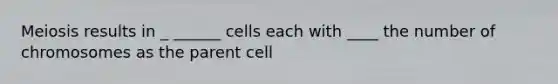 Meiosis results in _ ______ cells each with ____ the number of chromosomes as the parent cell