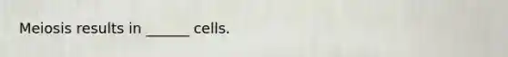 Meiosis results in ______ cells.