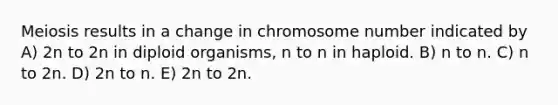 Meiosis results in a change in chromosome number indicated by A) 2n to 2n in diploid organisms, n to n in haploid. B) n to n. C) n to 2n. D) 2n to n. E) 2n to 2n.