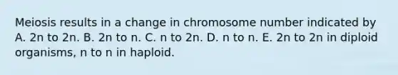 Meiosis results in a change in chromosome number indicated by A. 2n to 2n. B. 2n to n. C. n to 2n. D. n to n. E. 2n to 2n in diploid organisms, n to n in haploid.