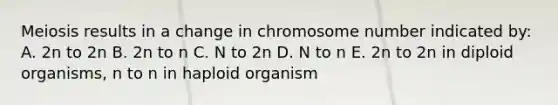 Meiosis results in a change in chromosome number indicated by: A. 2n to 2n B. 2n to n C. N to 2n D. N to n E. 2n to 2n in diploid organisms, n to n in haploid organism