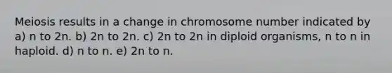 Meiosis results in a change in chromosome number indicated by a) n to 2n. b) 2n to 2n. c) 2n to 2n in diploid organisms, n to n in haploid. d) n to n. e) 2n to n.