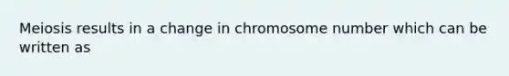 Meiosis results in a change in chromosome number which can be written as