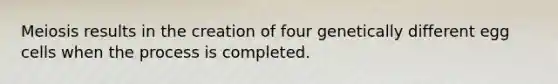 Meiosis results in the creation of four genetically different egg cells when the process is completed.