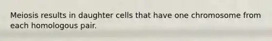 Meiosis results in daughter cells that have one chromosome from each homologous pair.