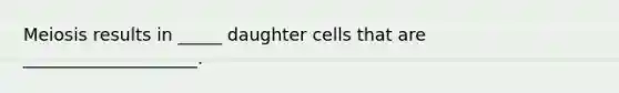 Meiosis results in _____ daughter cells that are ____________________.