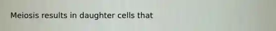 Meiosis results in daughter cells that