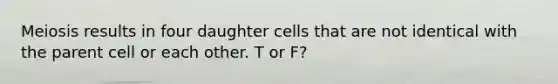 Meiosis results in four daughter cells that are not identical with the parent cell or each other. T or F?