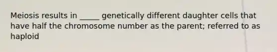 Meiosis results in _____ genetically different daughter cells that have half the chromosome number as the parent; referred to as haploid