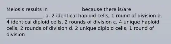 Meiosis results in _____________ because there is/are _______________. a. 2 identical haploid cells, 1 round of division b. 4 identical diploid cells, 2 rounds of division c. 4 unique haploid cells, 2 rounds of division d. 2 unique diploid cells, 1 round of division