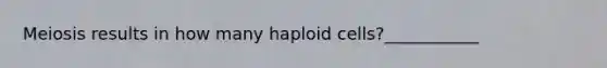 Meiosis results in how many haploid cells?___________