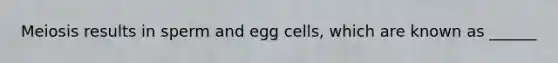 Meiosis results in sperm and egg cells, which are known as ______