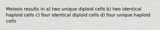 Meiosis results in a) two unique diploid cells b) two identical haploid cells c) four identical diploid cells d) four unique haploid cells