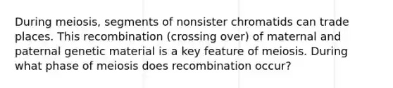 During meiosis, segments of nonsister chromatids can trade places. This recombination (crossing over) of maternal and paternal genetic material is a key feature of meiosis. During what phase of meiosis does recombination occur?