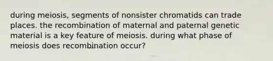 during meiosis, segments of nonsister chromatids can trade places. the recombination of maternal and paternal genetic material is a key feature of meiosis. during what phase of meiosis does recombination occur?