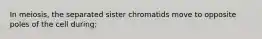 In meiosis, the separated sister chromatids move to opposite poles of the cell during: