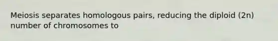 Meiosis separates homologous pairs, reducing the diploid (2n) number of chromosomes to