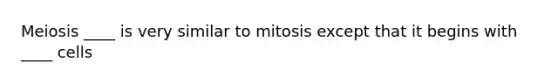 Meiosis ____ is very similar to mitosis except that it begins with ____ cells