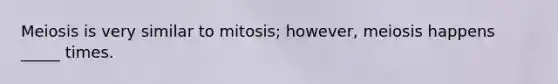 Meiosis is very similar to mitosis; however, meiosis happens _____ times.