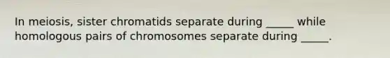 In meiosis, sister chromatids separate during _____ while homologous pairs of chromosomes separate during _____.