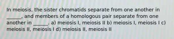 In meiosis, the sister chromatids separate from one another in ______, and members of a homologous pair separate from one another in ______. a) meiosis I, meiosis II b) meiosis I, meiosis I c) meiosis II, meiosis I d) meiosis II, meiosis II