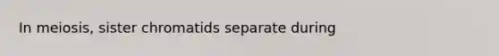 In meiosis, sister chromatids separate during