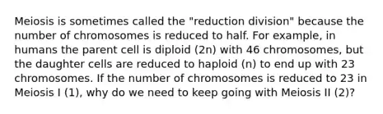 Meiosis is sometimes called the "reduction division" because the number of chromosomes is reduced to half. For example, in humans the parent cell is diploid (2n) with 46 chromosomes, but the daughter cells are reduced to haploid (n) to end up with 23 chromosomes. If the number of chromosomes is reduced to 23 in Meiosis I (1), why do we need to keep going with Meiosis II (2)?